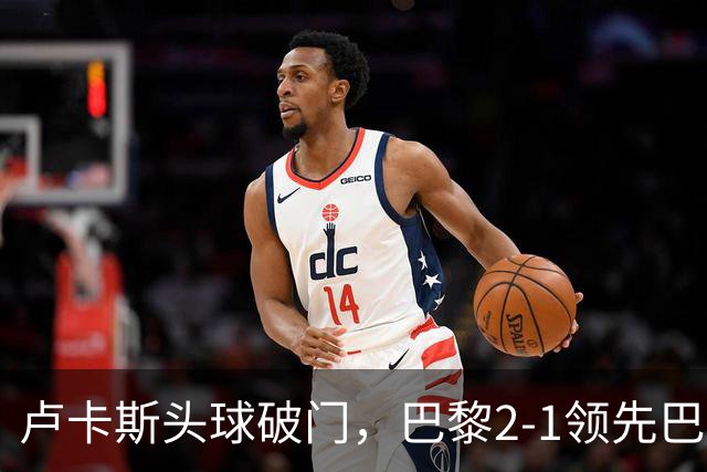卢卡斯头球破门，巴黎2-1领先巴萨
