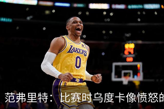 范弗里特：比赛时乌度卡像愤怒的公牛，我是沟通桥梁