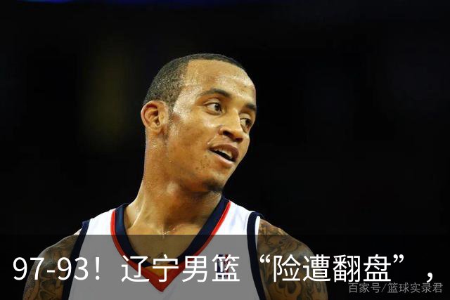 97-93！辽宁男篮“险遭翻盘”，幸亏对手“黄油手”，裁判引争议